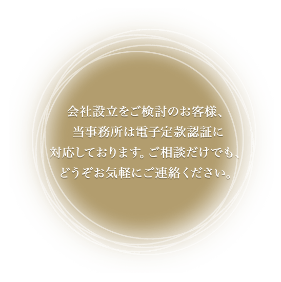 会社設立をご検討のお客様、当事務所は電子定款認証に対応しております。ご相談だけでも、どうぞお気軽にご連絡ください。